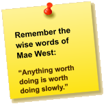 Remember the wise words of Mae West:   Anything worth doing is worth doing slowly.